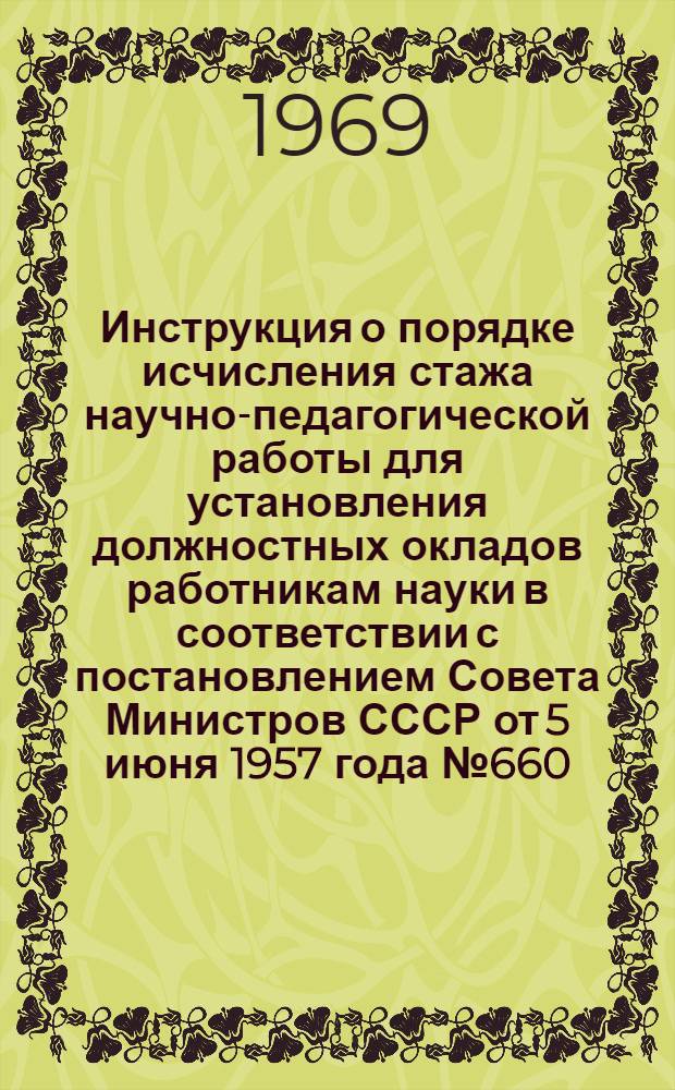 Инструкция о порядке исчисления стажа научно-педагогической работы для установления должностных окладов работникам науки в соответствии с постановлением Совета Министров СССР от 5 июня 1957 года № 660 : Утв. Гос. ком. Совета Министров СССР по вопросам труда и зар. платы. 13/VII 1957 г. с учетом изм. и доп. от 9/I 1965 г., 18/XII 1968 г., 12/II 1969 г., 31/III 1969 г., 12/VI 1969 г.
