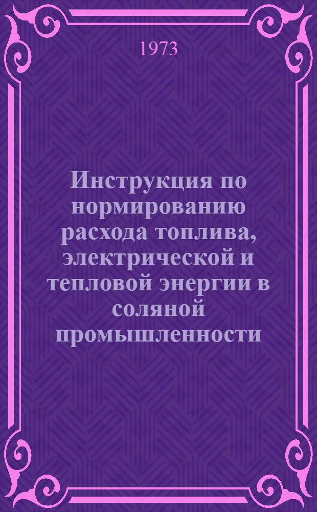 Инструкция по нормированию расхода топлива, электрической и тепловой энергии в соляной промышленности : Утв. 10/XI 1972 г