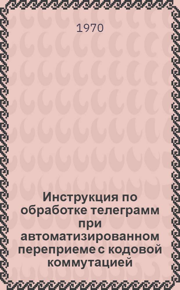 Инструкция по обработке телеграмм при автоматизированном переприеме с кодовой коммутацией : Утв. 30/IV 1970 г.