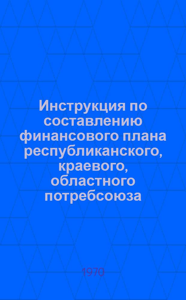 Инструкция по составлению финансового плана республиканского, краевого, областного потребсоюза : Утв. 19/X 1970 г.