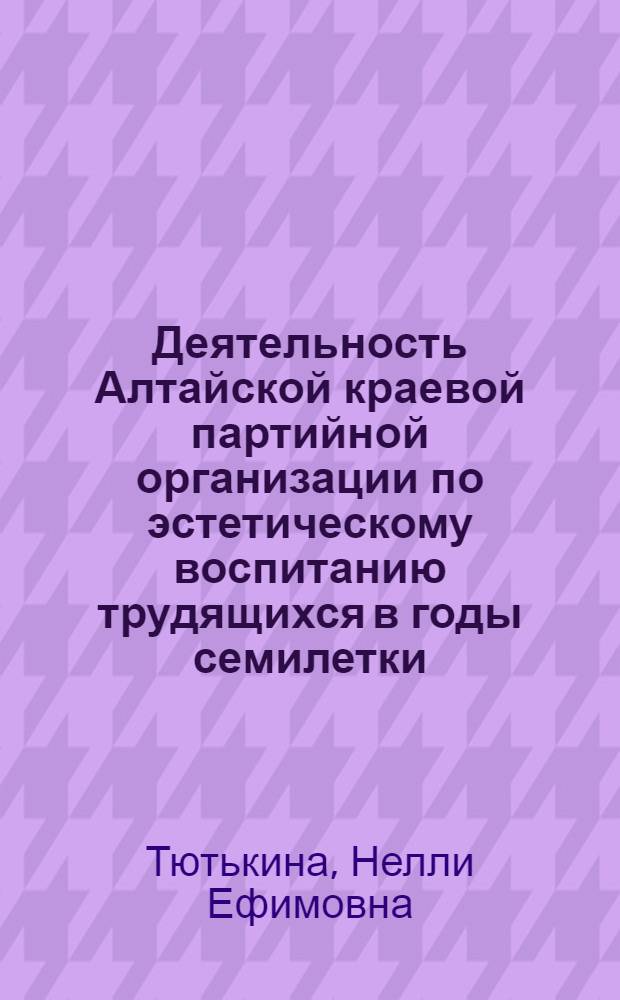 Деятельность Алтайской краевой партийной организации по эстетическому воспитанию трудящихся в годы семилетки (1959-1965 гг.) : Автореф. дис. на соиск. учен. степени канд. ист. наук : (07.00.01)