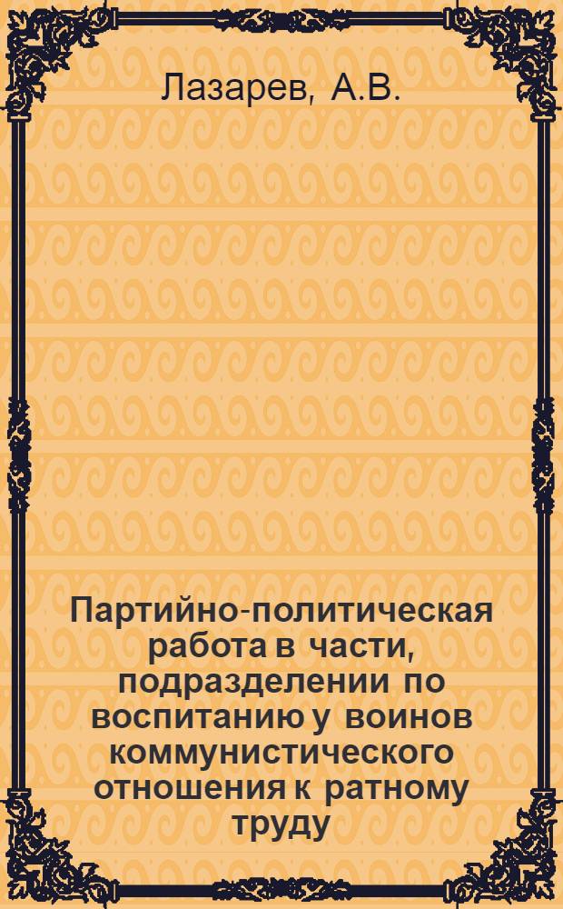 Партийно-политическая работа в части, подразделении по воспитанию у воинов коммунистического отношения к ратному труду : В помощь изучающим курс "Парт.-полит. работа в Сов. Вооруж. Силах"