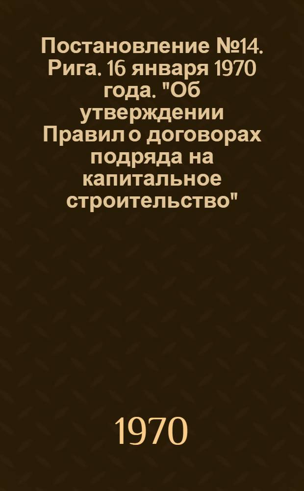 Постановление № 14. Рига. 16 января 1970 года. "Об утверждении Правил о договорах подряда на капитальное строительство"; Правила о договорах подряда на капитальное строительство: Утв. 24/XII 1969 г. / Совет Министров ЛатвССР
