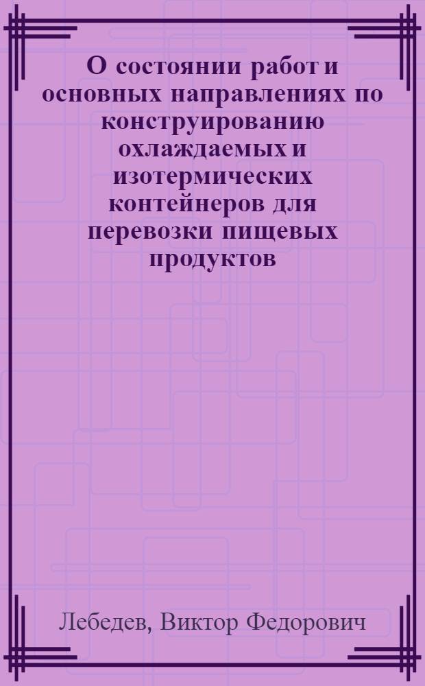 О состоянии работ и основных направлениях по конструированию охлаждаемых и изотермических контейнеров для перевозки пищевых продуктов : Доклад канд. техн. наук Лебедева В.Ф. на пленарном заседании НТС Минмясомолпрома СССР. Проект решения по докладу директора ВНИХИ Лебедева В.Ф. "О состоянии работ и основных направлениях по конструированию охлаждаемых и изотермических контейнеров для перевозки пищевых продуктов". Рациональный метод охлаждения контейнеров-холодильников : Тезисы доклада на науч.-техн. Совете М-ва мяс. и мол. пром-сти СССР