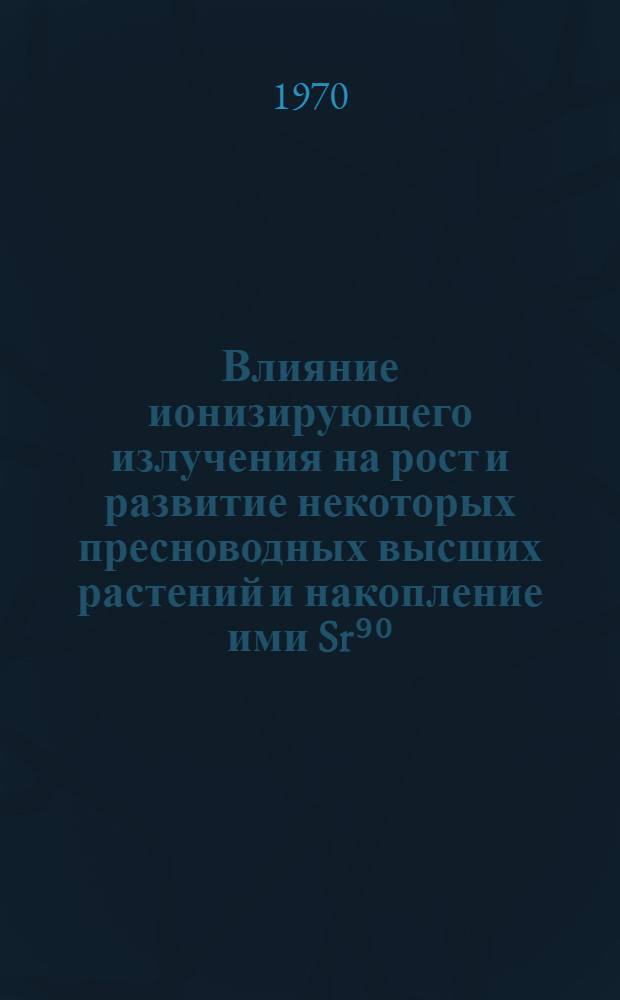 Влияние ионизирующего излучения на рост и развитие некоторых пресноводных высших растений и накопление ими Sr⁹⁰, Cs¹³⁷, Ce¹⁴⁴ : Автореф. дис. на соискание учен. степени канд. биол. наук
