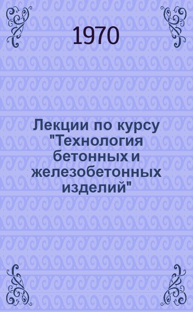 Лекции по курсу "Технология бетонных и железобетонных изделий" : Ч. 1-