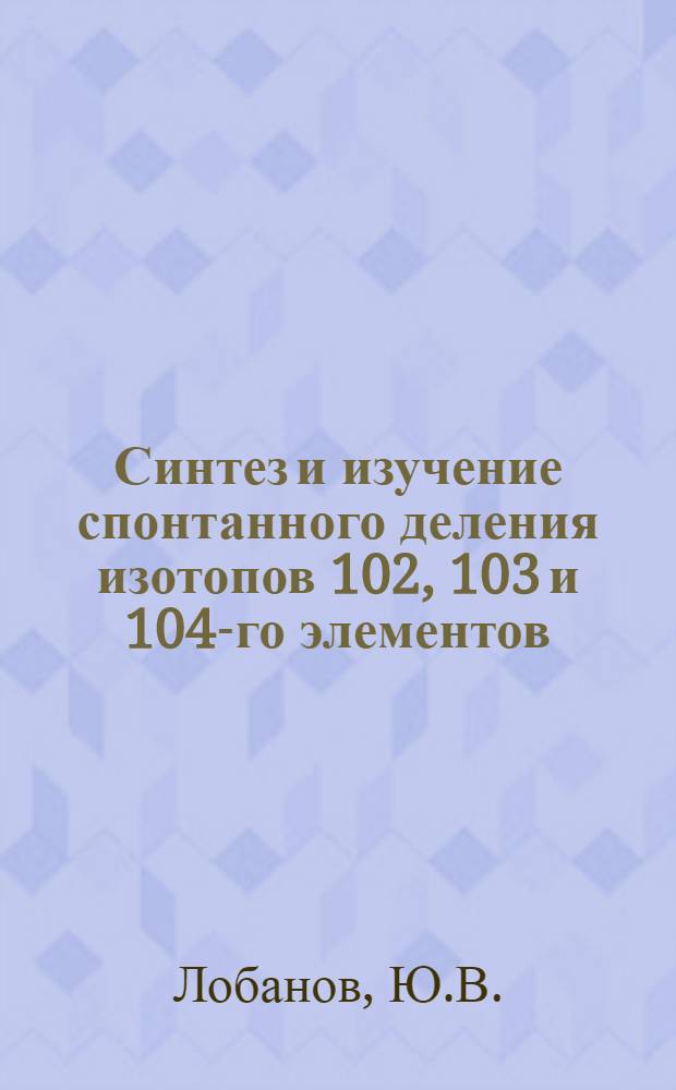 Синтез и изучение спонтанного деления изотопов 102, 103 и 104-го элементов : Специальность 055 - физика атомного ядра и космических лучей : Автореферат дис. на соискание учен. степени канд. физ.-мат. наук