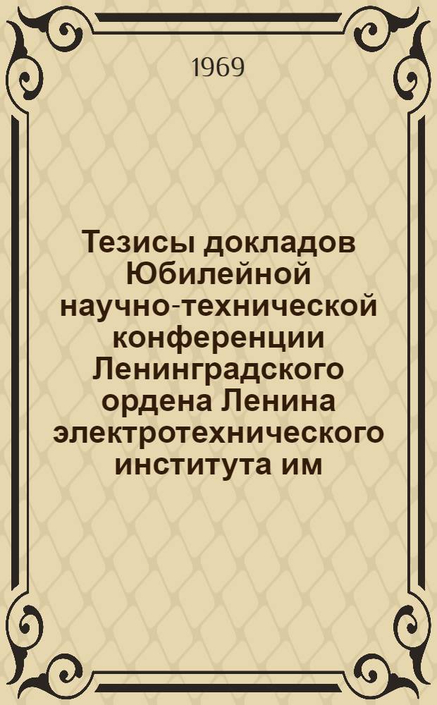 Тезисы докладов Юбилейной научно-технической конференции Ленинградского ордена Ленина электротехнического института им. В.И. Ульянова (Ленина), посвященной 99-й годовщине со дня рождения В.И. Ленина и 50-летию присвоения институту имени В.И. Ульянова (Ленина). (15-17 апреля 1969 г.)