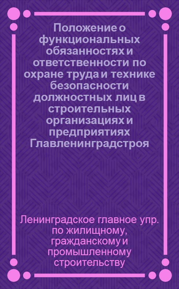 Положение о функциональных обязанностях и ответственности по охране труда и технике безопасности должностных лиц в строительных организациях и предприятиях Главленинградстроя : Утв. 3/VIII 1970 г.