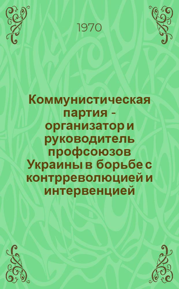 Коммунистическая партия - организатор и руководитель профсоюзов Украины в борьбе с контрреволюцией и интервенцией (1918-1920 гг.) : Автореф. дис. на соискание учен. степени канд. ист. наук : (07.570)