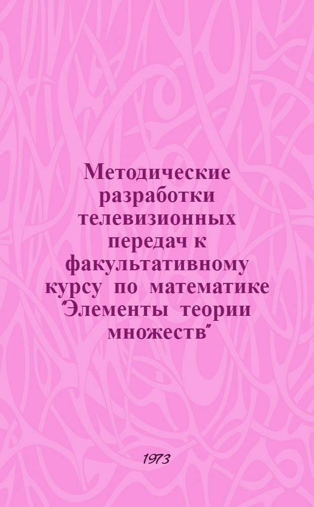 Методические разработки телевизионных передач к факультативному курсу по математике "Элементы теории множеств" : (Для 8-9 кл. на 1973/74 учеб. год)