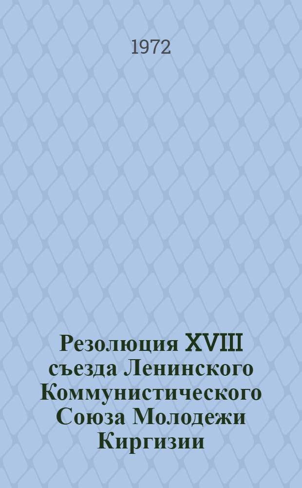 Резолюция XVIII съезда Ленинского Коммунистического Союза Молодежи Киргизии : Принята 4 марта 1972 г