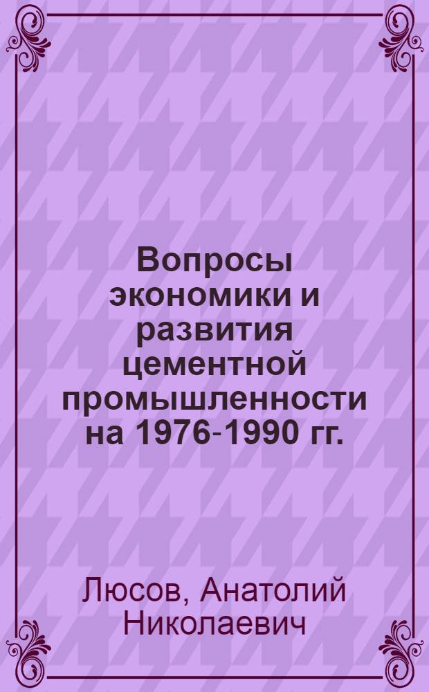 Вопросы экономики и развития цементной промышленности на 1976-1990 гг. : Докл. канд. экон. наук, доц. А.Н. Люсова на заседании секции цементной пром-сти Науч.-техн. совета М-ва