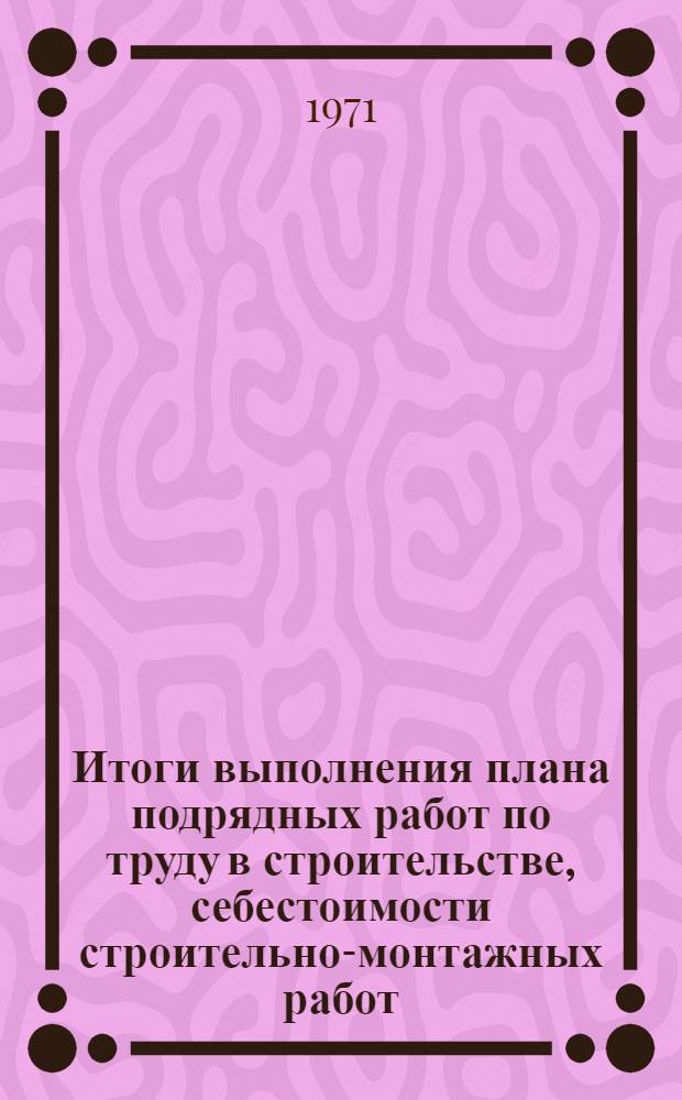 Итоги выполнения плана подрядных работ по труду в строительстве, себестоимости строительно-монтажных работ, межколхозным строительным организациям и проектно-изыскательским организациям : (По данным годовых отчетов)