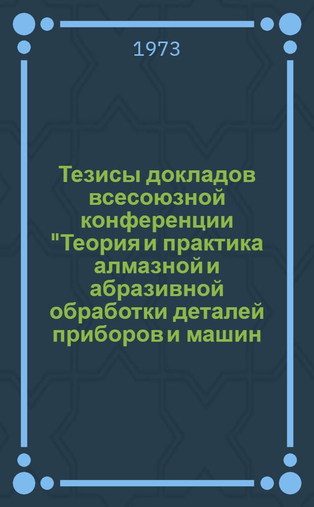 Тезисы докладов всесоюзной конференции "Теория и практика алмазной и абразивной обработки деталей приборов и машин, проведенной в МВТУ им. Н.Э. Баумана 11-13 декабря 1973 года : 1-