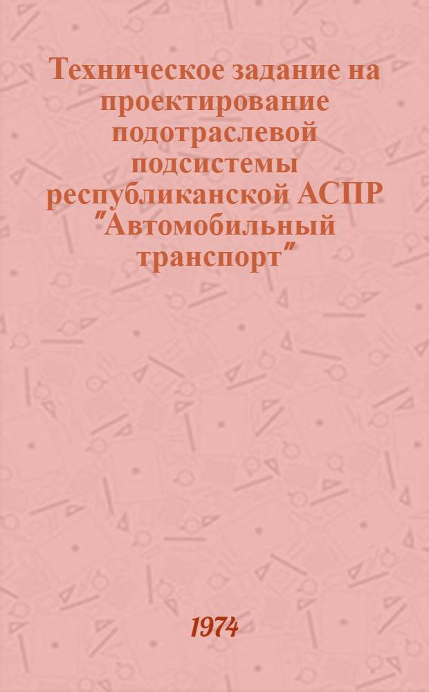 Техническое задание на проектирование подотраслевой подсистемы республиканской АСПР "Автомобильный транспорт" : Утв. 20/V 1974 г. : Ч. 1-