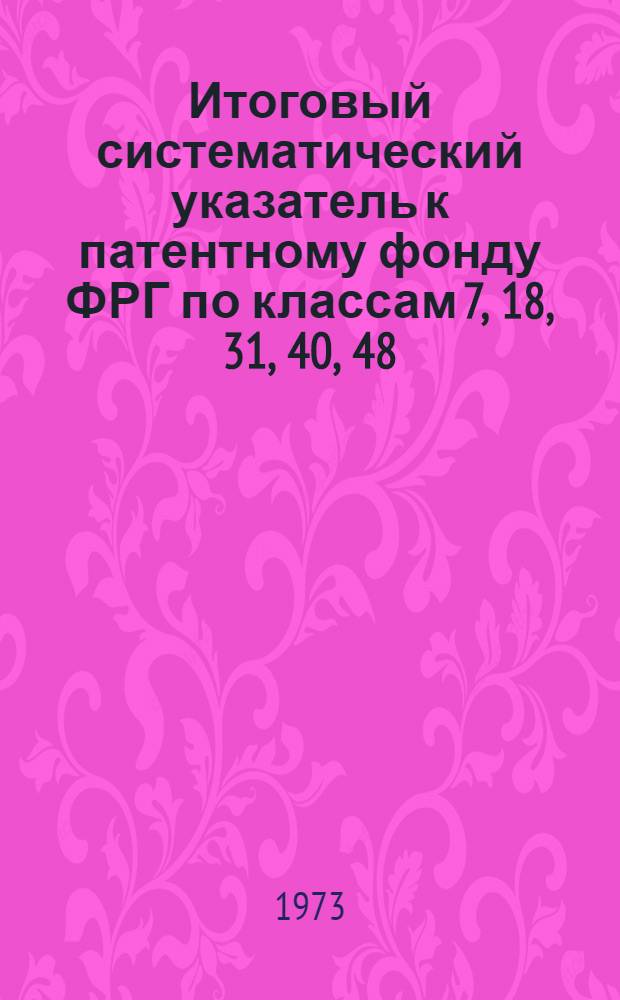 Итоговый систематический указатель к патентному фонду ФРГ по классам 7, 18, 31, 40, 48 : (По материалам, издаваемым Пат. ведомством ФРГ, в качестве прил. к офиц. бюллетеню "Pateniblatt")