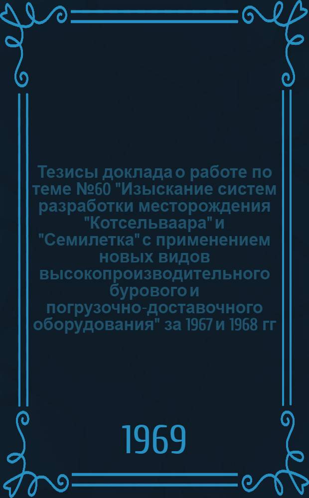 Тезисы доклада о работе по теме № 60 "Изыскание систем разработки месторождения "Котсельваара" и "Семилетка" с применением новых видов высокопроизводительного бурового и погрузочно-доставочного оборудования" за 1967 и 1968 гг.; Решения Ученого совета ИГД им. А.А. Скочинского по горным вопросам, рассмотревшего отчет по теме № 60-1968 г. "Изыскание...": Проект / Ин-т горного дела им. А.А. Скочинского