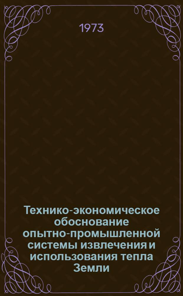 Технико-экономическое обоснование опытно-промышленной системы извлечения и использования тепла Земли : (По заданию 0.50.227-е координац. плана Гос. ком. СМ СССР по науке и технике)