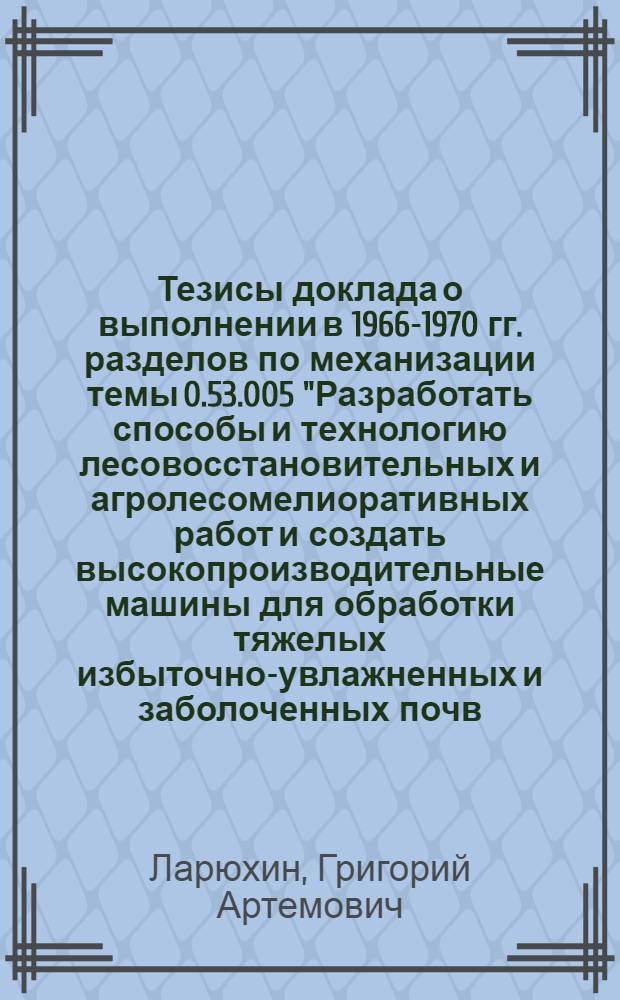 Тезисы доклада о выполнении в 1966-1970 гг. разделов по механизации темы 0.53.005 "Разработать способы и технологию лесовосстановительных и агролесомелиоративных работ и создать высокопроизводительные машины для обработки тяжелых избыточно-увлажненных и заболоченных почв, посадки и посева леса и ухода за лесными культурами в рядах и междурядьях на вырубках, горных и овражно-балочных склонах и песках, для создания полезащитных лесных полос и для посева лесных семян, выкопки и выборки сеянцев в питомниках"