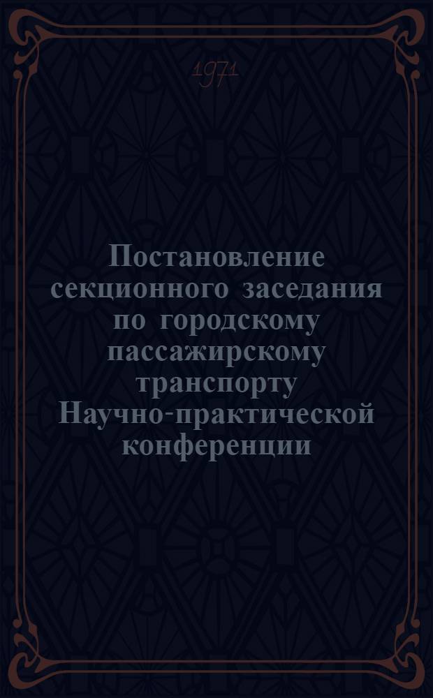 Постановление секционного заседания по городскому пассажирскому транспорту [Научно-практической конференции, посвященной вопросу "Все резервы производства на выполнение решений XXIV съезда КПСС по ускорению темпов роста производительности труда в городском хозяйстве". От 6 июля 1971 г.