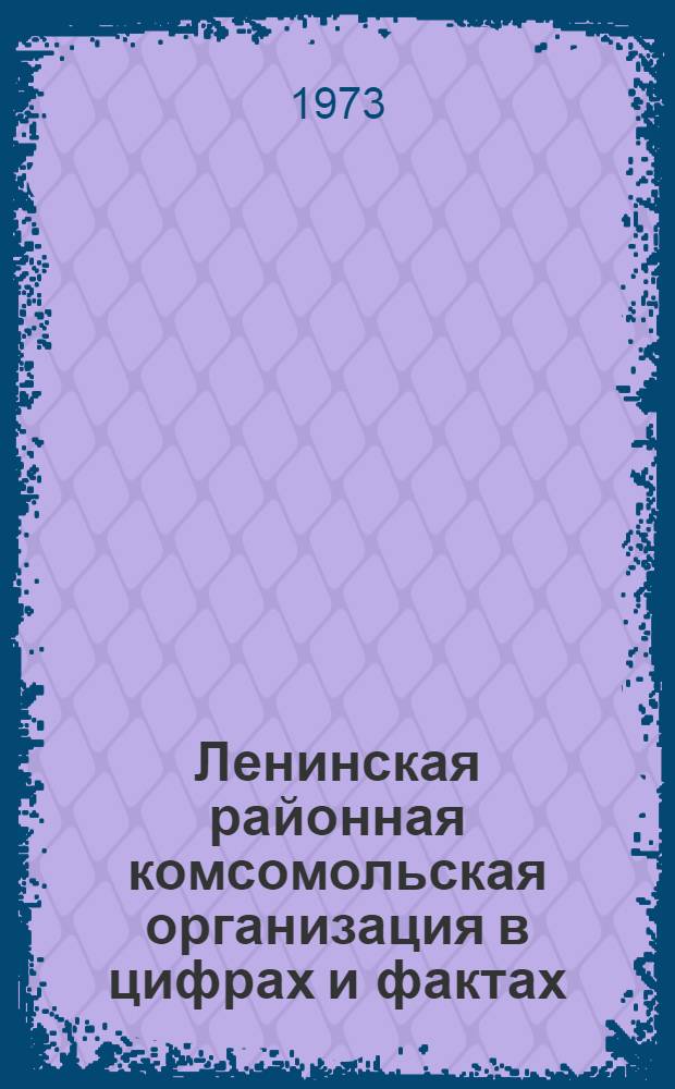 Ленинская районная комсомольская организация в цифрах и фактах : Делегату XX конф. Дек. 1973 г
