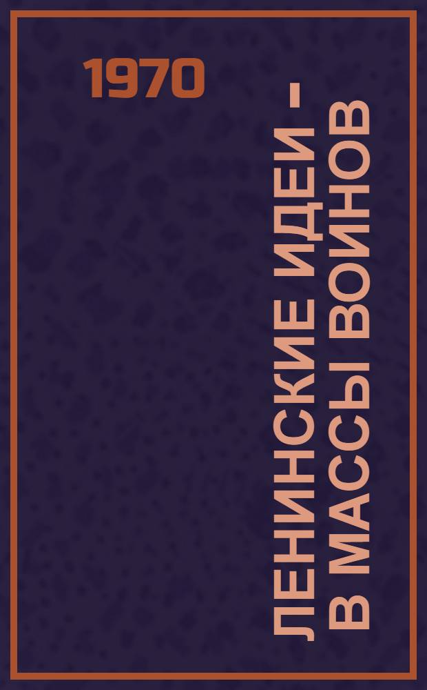 Ленинские идеи - в массы воинов : Из опыта агит.-проп. работы в период подготовки к 100-летию со дня рождения В.И. Ленина : Сборник статей