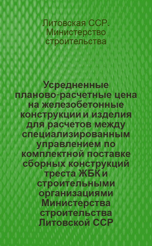 Усредненные планово-расчетные цена на железобетонные конструкции и изделия для расчетов между специализированным управлением по комплектной поставке сборных конструкций треста ЖБК и строительными организациями Министерства строительства Литовской ССР : Утв. 27/XII 1971 г