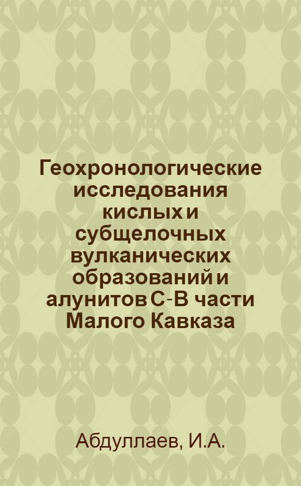 Геохронологические исследования кислых и субщелочных вулканических образований и алунитов С-В части Малого Кавказа : (По К-Ar методу) : Автореф. дис. на соискание учен. степени канд. геол.-минерал. наук : (127)