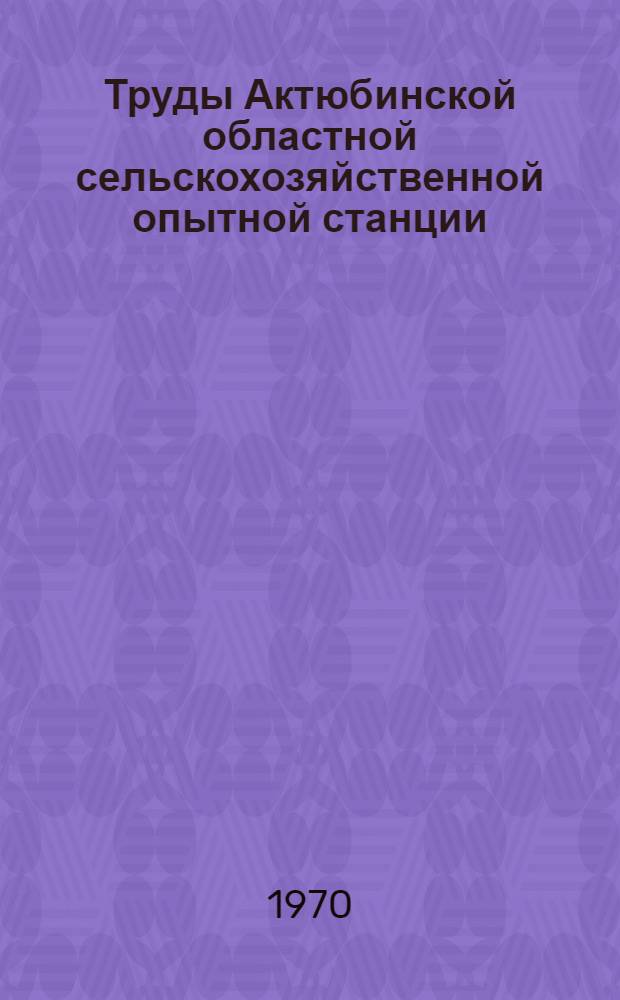 Труды Актюбинской областной сельскохозяйственной опытной станции
