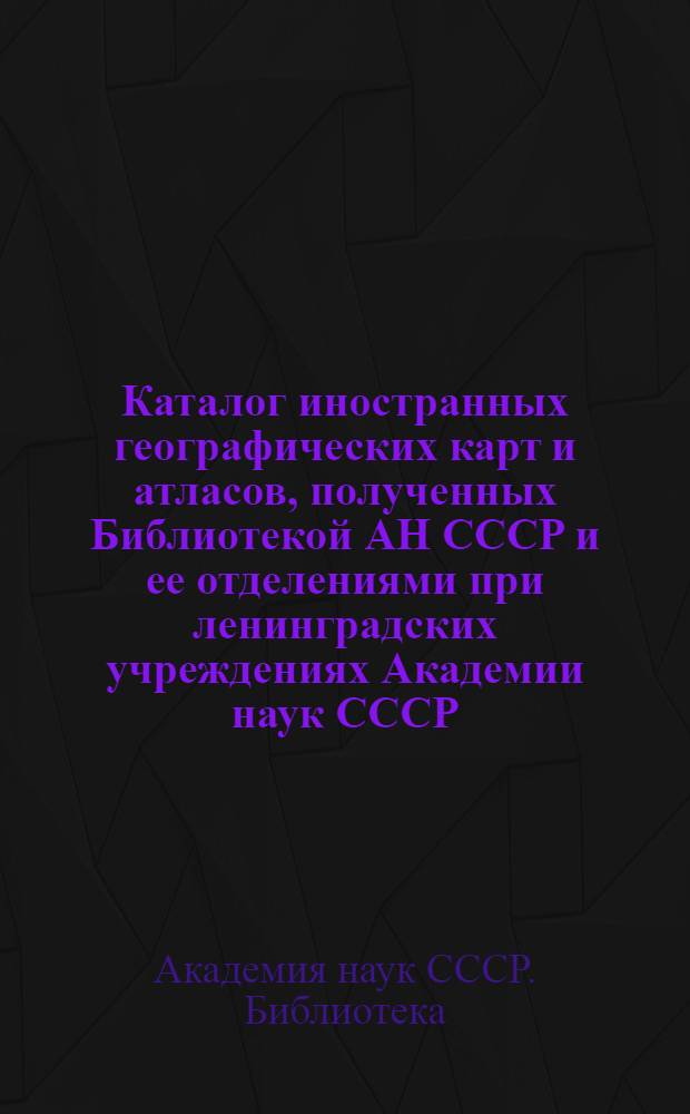 Каталог иностранных географических карт и атласов, полученных Библиотекой АН СССР и ее отделениями при ленинградских учреждениях Академии наук СССР