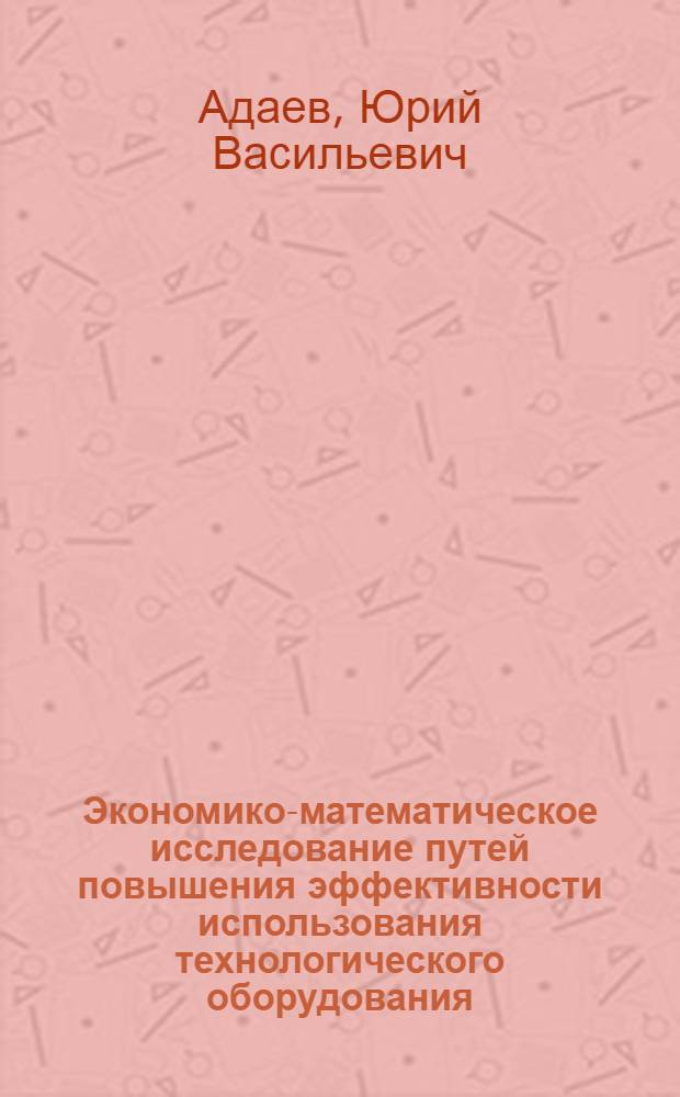 Экономико-математическое исследование путей повышения эффективности использования технологического оборудования : Автореф. дис. на соискание учен. степени канд. экон. наук : (607)