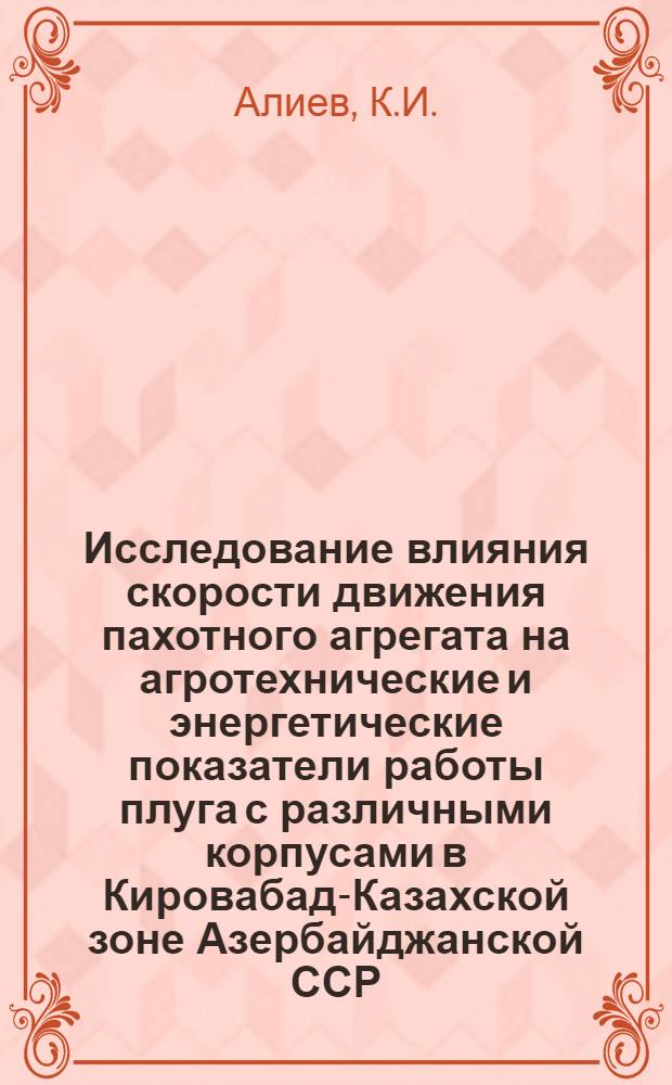 Исследование влияния скорости движения пахотного агрегата на агротехнические и энергетические показатели работы плуга с различными корпусами в Кировабад-Казахской зоне Азербайджанской ССР : Автореф. дис. на соискание учен. степени канд. техн. наук : (410)