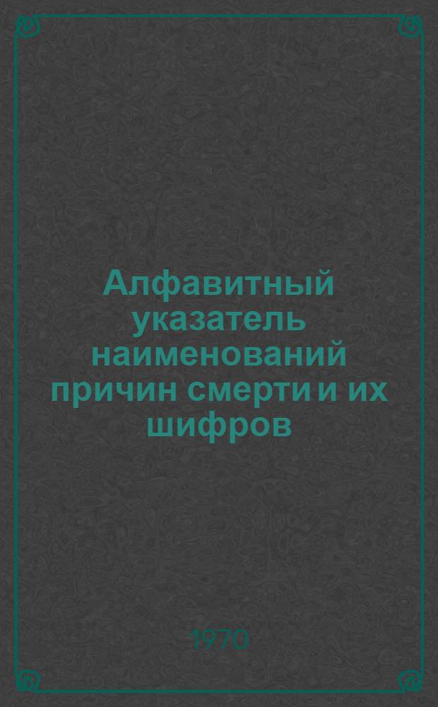 Алфавитный указатель наименований причин смерти и их шифров : (Пособие для разработки вторых экземпляров актов о смерти по причинам применительно к краткой номенклатуре причин смерти 1970 г.)