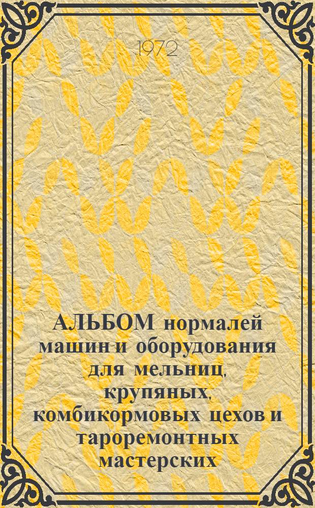 АЛЬБОМ нормалей машин и оборудования для мельниц, крупяных, комбикормовых цехов и тароремонтных мастерских. № 7184-II : (С доп. и исключением отмененных нормалей по состоянию на 1 янв. 1972 г.)