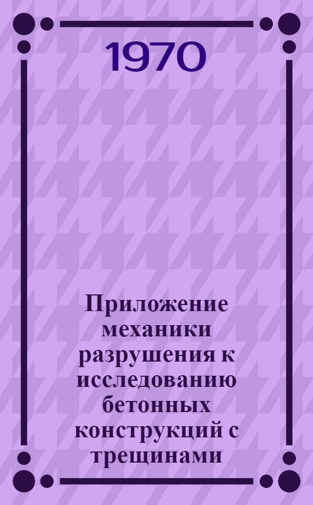 Приложение механики разрушения к исследованию бетонных конструкций с трещинами : Аннот. библиогр. указатель : Литература за период 1964-1969 гг
