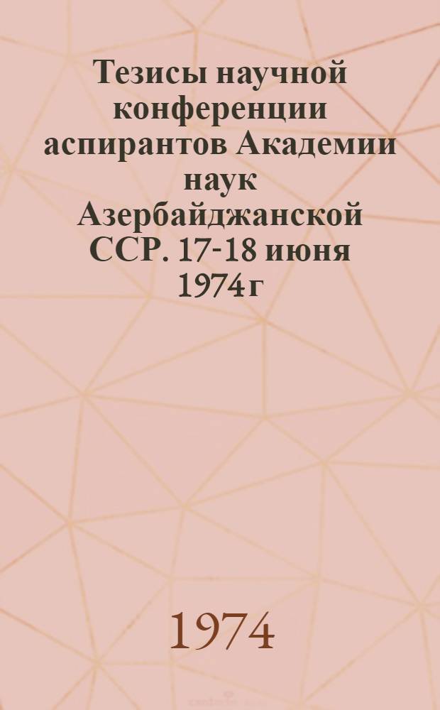 Тезисы научной конференции аспирантов Академии наук Азербайджанской ССР. 17-18 июня 1974 г.