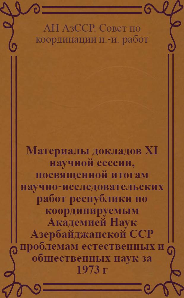 Материалы докладов XI научной сессии, посвященной итогам научно-исследовательских работ республики по координируемым Академией Наук Азербайджанской ССР проблемам естественных и общественных наук за 1973 г. (Баку, 7-8 мая 1974 г.)