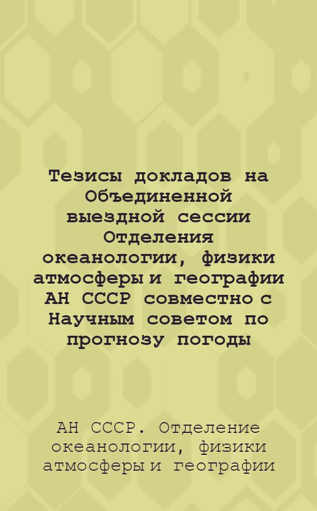Тезисы докладов на Объединенной выездной сессии Отделения океанологии, физики атмосферы и географии АН СССР совместно с Научным советом по прогнозу погоды