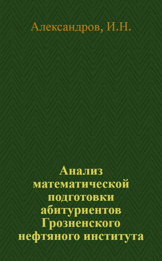 Анализ математической подготовки абитуриентов Грозненского нефтяного института (1966-1968 гг.) и некоторые рекомендации учителям школ Чечено-Ингушской АССР : Краткое метод. пособие для учителей сред. школ