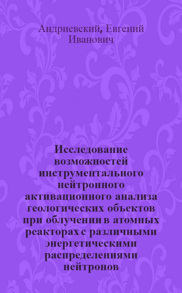 Исследование возможностей инструментального нейтронного активационного анализа геологических объектов при облучении в атомных реакторах с различными энергетическими распределениями нейтронов : Автореф. дис. на соиск. учен. степени канд. техн. наук : (01.04.12)