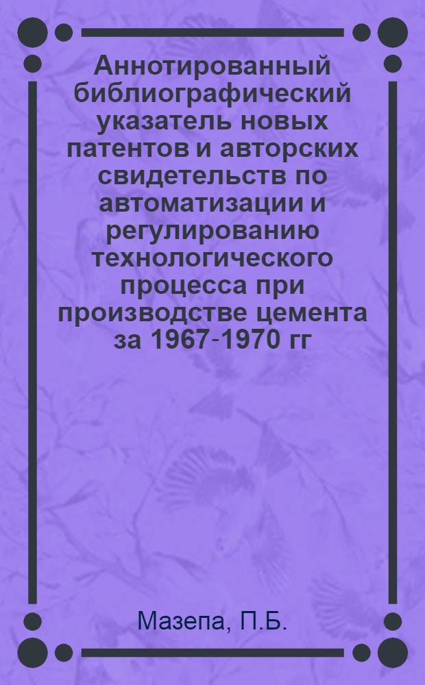 Аннотированный библиографический указатель новых патентов и авторских свидетельств по автоматизации и регулированию технологического процесса при производстве цемента за 1967-1970 гг.