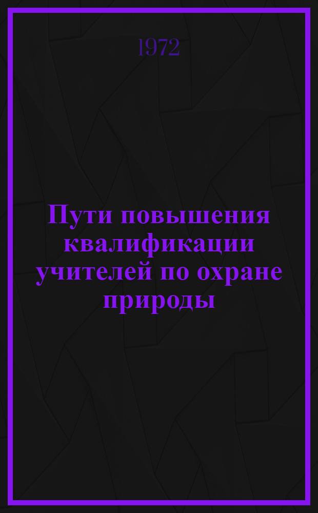 Пути повышения квалификации учителей по охране природы : Материалы к заседанию Проблемного совета по природоохран. просвещению. 14-16 сент. 1972
