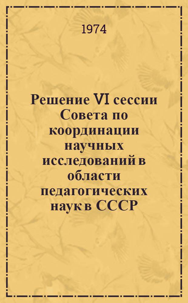 Решение VI сессии Совета по координации научных исследований в области педагогических наук в СССР. 10 декабря 1974 г. : О научно-исследовательской работе кафедр педагогики и психологии государственных университетов и подготовке студентов университетов к педагогической работе : Проект