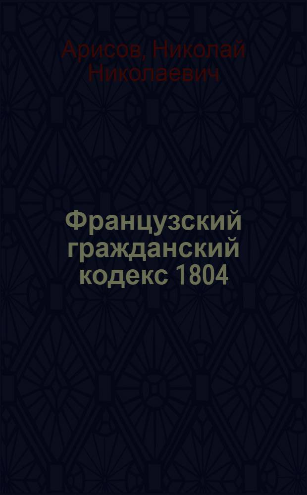 Французский гражданский кодекс 1804 : (Кодекс Наполеона и его основные институты) : Учеб. пособие для слушателей воен. юрид. фак