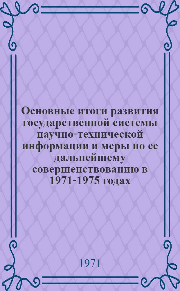 Основные итоги развития государственной системы научно-технической информации и меры по ее дальнейшему совершенствованию в 1971-1975 годах : (К Всесоюз. совещанию информ. работников, 26-27 авг. 1971 г.)