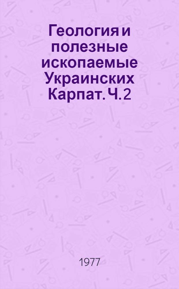 Геология и полезные ископаемые Украинских Карпат. Ч. 2 : Тектоника, вопросы литогенеза, магматизма и метаморфизма, закономерности размещения полезных ископаемых
