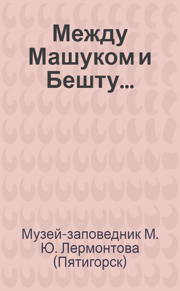 Между Машуком и Бешту... : Путеводитель по Гос. музею-заповеднику М.Ю. Лермонтова