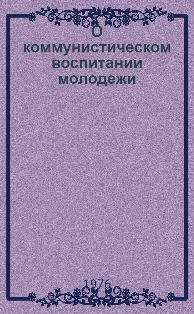 О коммунистическом воспитании молодежи : Сборник документов ЦК КПСС, ВЦСПС и ЦК ВЛКСМ 1968-1976 гг