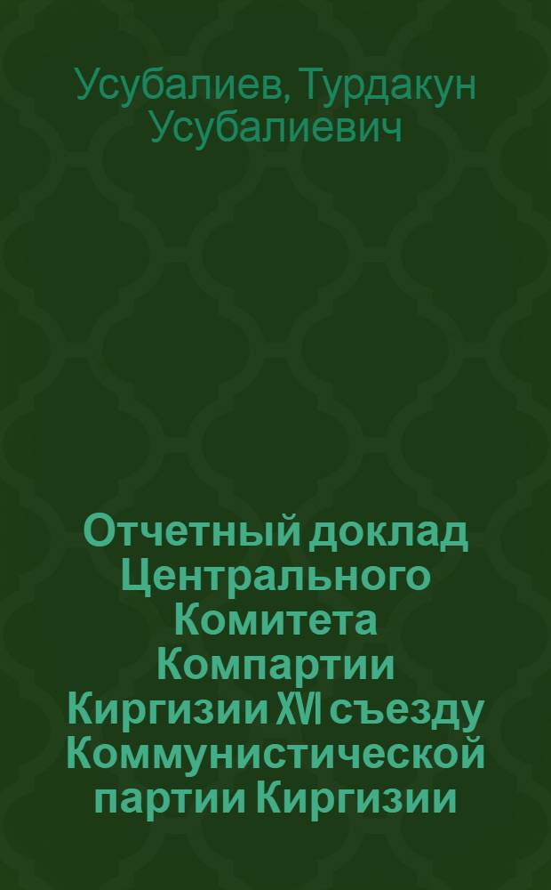 Отчетный доклад Центрального Комитета Компартии Киргизии XVI съезду Коммунистической партии Киргизии : Доклад первого секретаря ЦК Компартии Киргизии т. Усубалиева Т.У. 16 янв. 1976 г